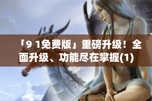 「9 1免费版」重磅升级！全面升级、功能尽在掌握(1)