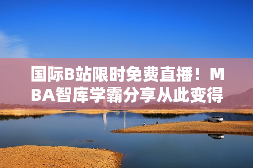 国际B站限时免费直播！MBA智库学霸分享从此变得轻松！