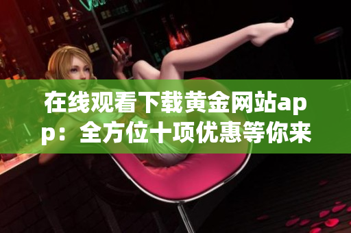 在线观看下载黄金网站app：全方位十项优惠等你来享