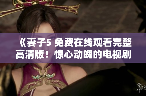 《妻子5 免费在线观看完整高清版！惊心动魄的电视剧一网打尽》