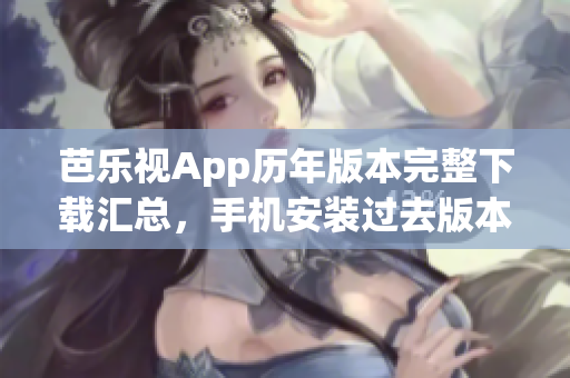 芭乐视App历年版本完整下载汇总，手机安装过去版本操作指南