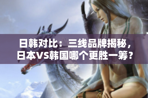 日韩对比：三线品牌揭秘，日本VS韩国哪个更胜一筹？