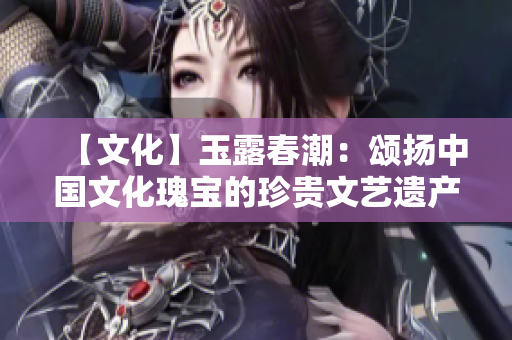 【文化】玉露春潮：颂扬中国文化瑰宝的珍贵文艺遗产