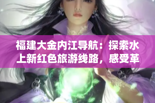 福建大金内江导航：探索水上新红色旅游线路，感受革命历史风情(1)
