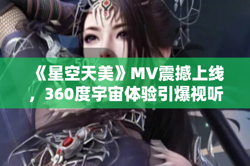 《星空天美》MV震撼上线，360度宇宙体验引爆视听感官！