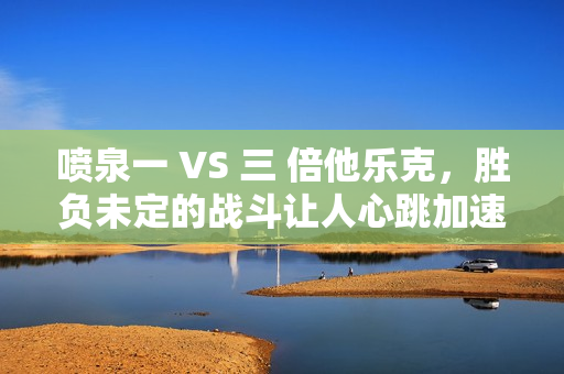喷泉一 VS 三 倍他乐克，胜负未定的战斗让人心跳加速