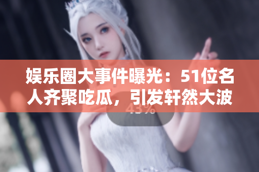 娱乐圈大事件曝光：51位名人齐聚吃瓜，引发轩然大波