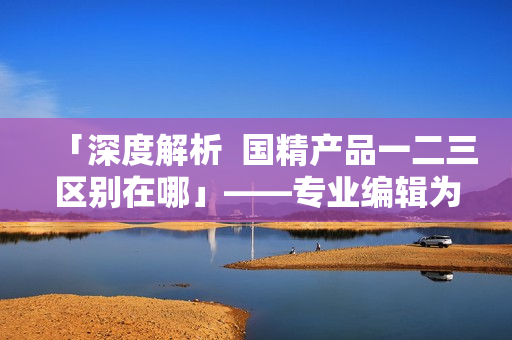 「深度解析  国精产品一二三区别在哪」——专业编辑为您详细解读这些区域的差异