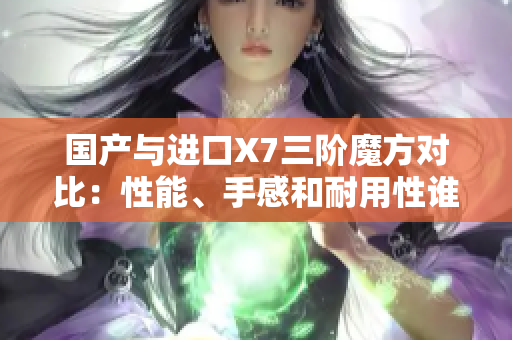 国产与进口X7三阶魔方对比：性能、手感和耐用性谁更胜一筹？