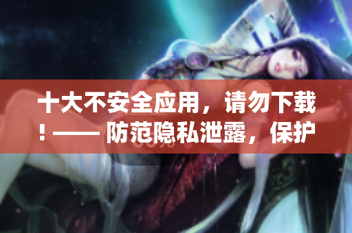 十大不安全应用，请勿下载! —— 防范隐私泄露，保护手机安全(1)