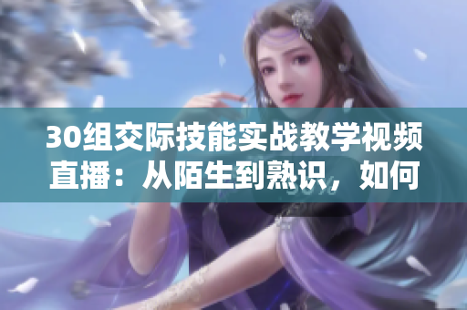 30组交际技能实战教学视频直播：从陌生到熟识，如何提升社交魅力？