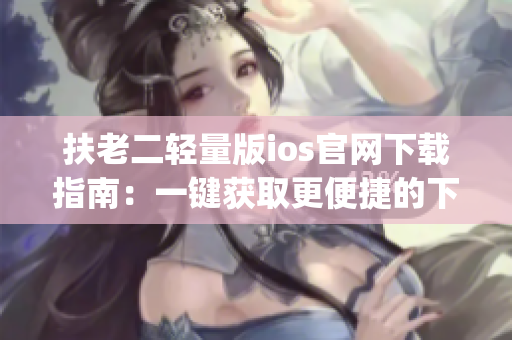 扶老二轻量版ios官网下载指南：一键获取更便捷的下载步骤(1)