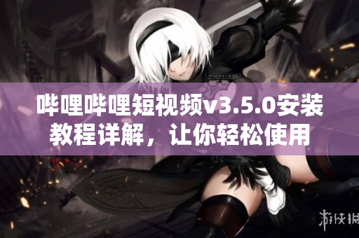 哔哩哔哩短视频v3.5.0安装教程详解，让你轻松使用