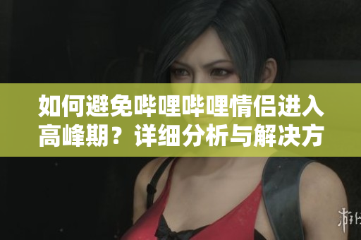 如何避免哔哩哔哩情侣进入高峰期？详细分析与解决方案！