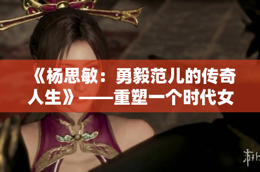 《杨思敏：勇毅范儿的传奇人生》——重塑一个时代女性的形象