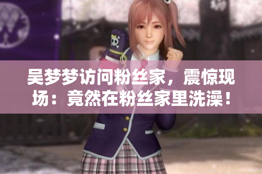吴梦梦访问粉丝家，震惊现场：竟然在粉丝家里洗澡！
