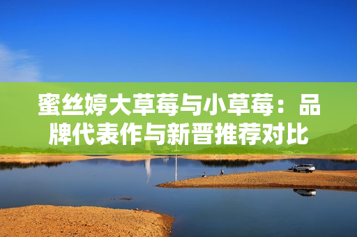 蜜丝婷大草莓与小草莓：品牌代表作与新晋推荐对比