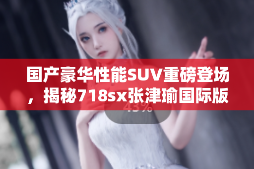 国产豪华性能SUV重磅登场，揭秘718sx张津瑜国际版亮点
