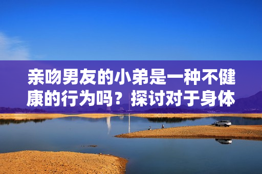 亲吻男友的小弟是一种不健康的行为吗？探讨对于身体尊重的重要性