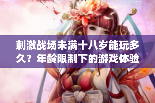 刺激战场未满十八岁能玩多久？年龄限制下的游戏体验时长大揭秘(1)