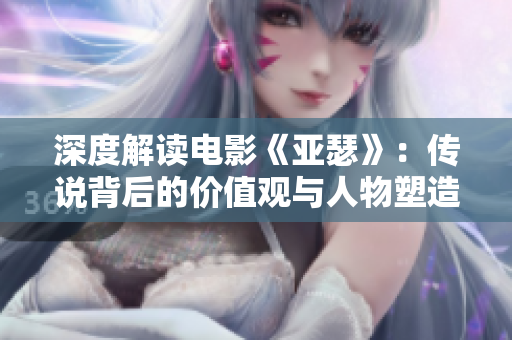 深度解读电影《亚瑟》：传说背后的价值观与人物塑造