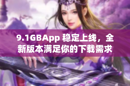 9.1GBApp 稳定上线，全新版本满足你的下载需求