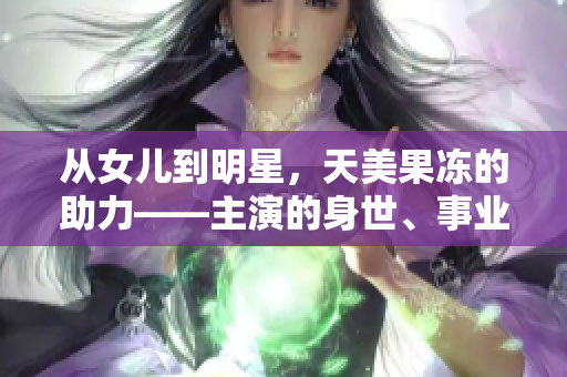 从女儿到明星，天美果冻的助力——主演的身世、事业及成名经历