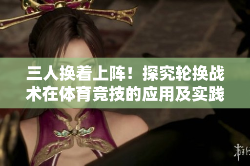 三人换着上阵！探究轮换战术在体育竞技的应用及实践