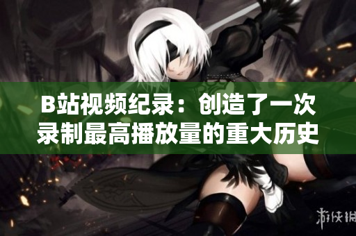 B站视频纪录：创造了一次录制最高播放量的重大历史突破!