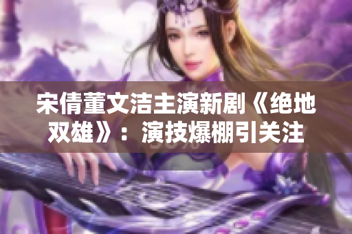 宋倩董文洁主演新剧《绝地双雄》：演技爆棚引关注