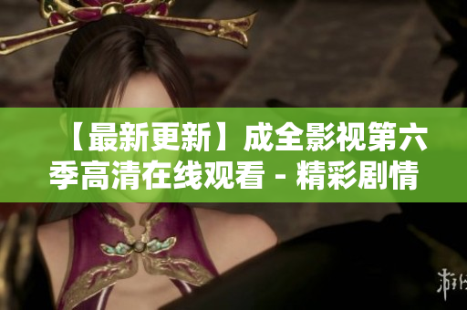【最新更新】成全影视第六季高清在线观看 - 精彩剧情不容错过！