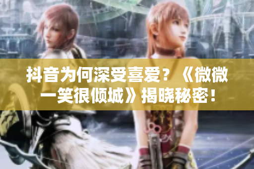 抖音为何深受喜爱？《微微一笑很倾城》揭晓秘密！