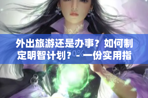外出旅游还是办事？如何制定明智计划？- 一份实用指南