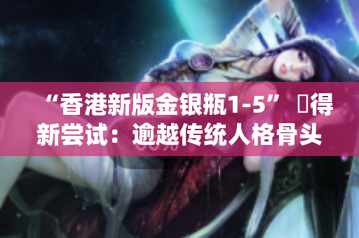 “香港新版金银瓶1-5” 贏得新尝试：逾越传统人格骨头茶