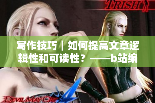 写作技巧｜如何提高文章逻辑性和可读性？——b站编辑分享经验指南
