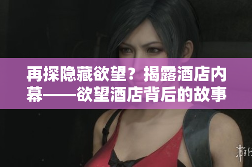 再探隐藏欲望？揭露酒店内幕——欲望酒店背后的故事