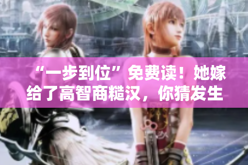 “一步到位”免费读！她嫁给了高智商糙汉，你猜发生了什么？