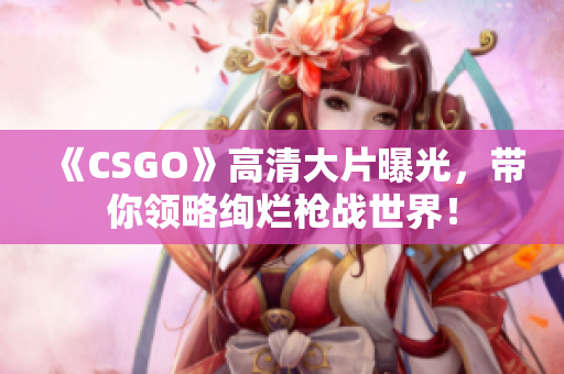《CSGO》高清大片曝光，带你领略绚烂枪战世界！