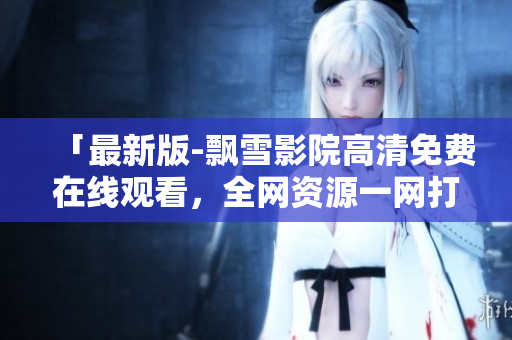 「最新版-飘雪影院高清免费在线观看，全网资源一网打尽！」