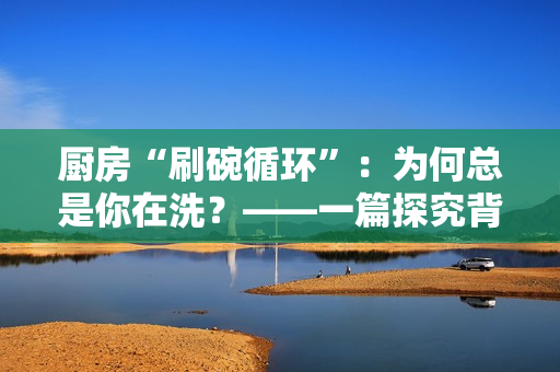 厨房“刷碗循环”：为何总是你在洗？——一篇探究背后原因的深度报道