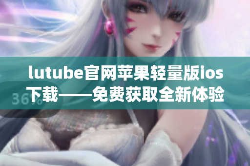 lutube官网苹果轻量版ios下载——免费获取全新体验(1)