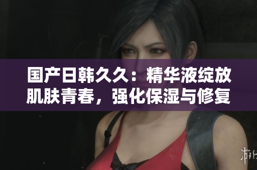 国产日韩久久：精华液绽放肌肤青春，强化保湿与修复效果
