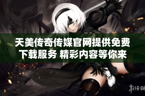 天美传奇传媒官网提供免费下载服务 精彩内容等你来体验