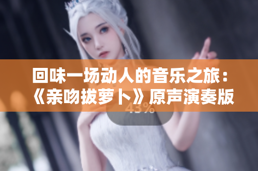 回味一场动人的音乐之旅：《亲吻拔萝卜》原声演奏版悠扬而清新