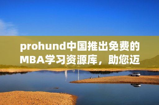 prohund中国推出免费的MBA学习资源库，助您迈向管理精英