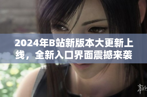 2024年B站新版本大更新上线，全新入口界面震撼来袭