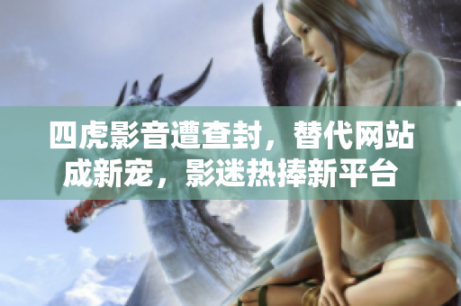 四虎影音遭查封，替代网站成新宠，影迷热捧新平台