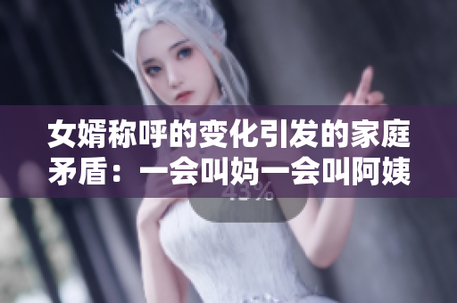 女婿称呼的变化引发的家庭矛盾：一会叫妈一会叫阿姨的背后含义