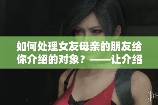 如何处理女友母亲的朋友给你介绍的对象？——让介绍变成恋爱起点！