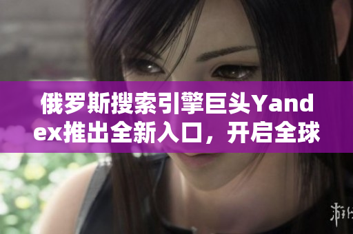 俄罗斯搜索引擎巨头Yandex推出全新入口，开启全球探索之旅